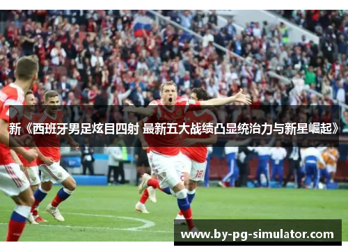 新《西班牙男足炫目四射 最新五大战绩凸显统治力与新星崛起》 新《西班牙男足炫目四射 最新五大战绩凸显统治力与新星崛起》