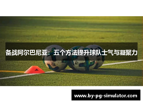 备战阿尔巴尼亚:五个方法提升球队士气与凝聚力 备战阿尔巴尼亚:五个方法提升球队士气与凝聚力