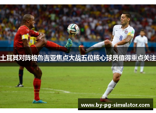 土耳其对阵格鲁吉亚焦点大战五位核心球员值得重点关注