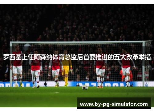 罗西基上任阿森纳体育总监后首要推进的五大改革举措