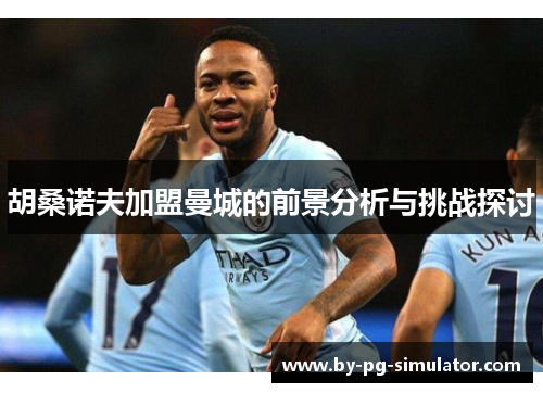 胡桑诺夫加盟曼城的前景分析与挑战探讨 胡桑诺夫加盟曼城的前景分析与挑战探讨