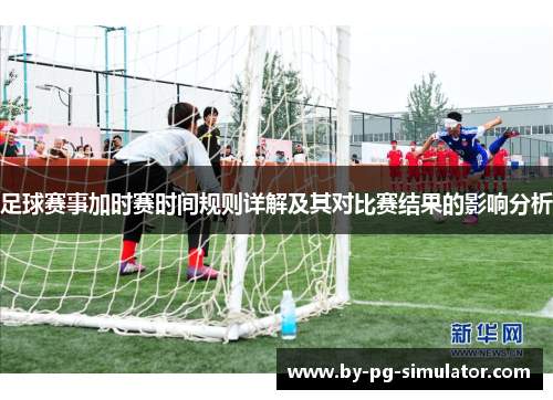 足球赛事加时赛时间规则详解及其对比赛结果的影响分析 足球赛事加时赛时间规则详解及其对比赛结果的影响分析