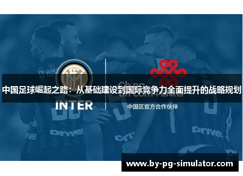 中国足球崛起之路:从基础建设到国际竞争力全面提升的战略规划 中国足球崛起之路:从基础建设到国际竞争力全面提升的战略规划