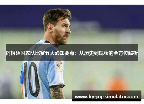 阿根廷国家队比赛五大必知要点:从历史到现状的全方位解析 阿根廷国家队比赛五大必知要点:从历史到现状的全方位解析