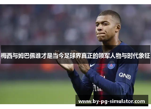 梅西与姆巴佩谁才是当今足球界真正的领军人物与时代象征