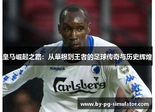 皇马崛起之路：从草根到王者的足球传奇与历史辉煌