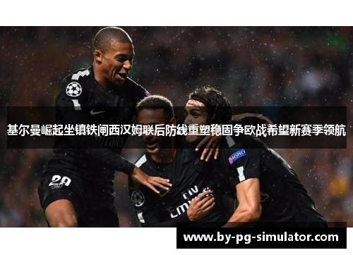基尔曼崛起坐镇铁闸西汉姆联后防线重塑稳固争欧战希望新赛季领航