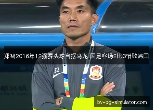 郑智2016年12强赛头球自摆乌龙 国足客场2比3惜败韩国 郑智2016年12强赛头球自摆乌龙 国足客场2比3惜败韩国